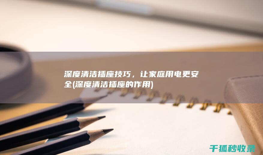 深度清洁插座技巧，让家庭用电更安全 (深度清洁插座的作用)