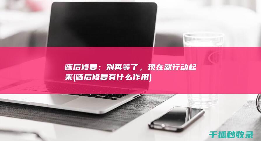 晒后修复：别再等了，现在就行动起来 (晒后修复有什么作用)