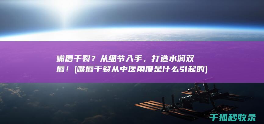 嘴唇干裂？从细节入手，打造水润双唇！ (嘴唇干裂从中医角度是什么引起的)