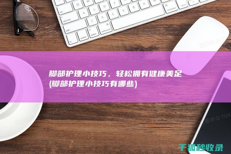 脚部护理小技巧，轻松拥有健康美足 (脚部护理小技巧有哪些)