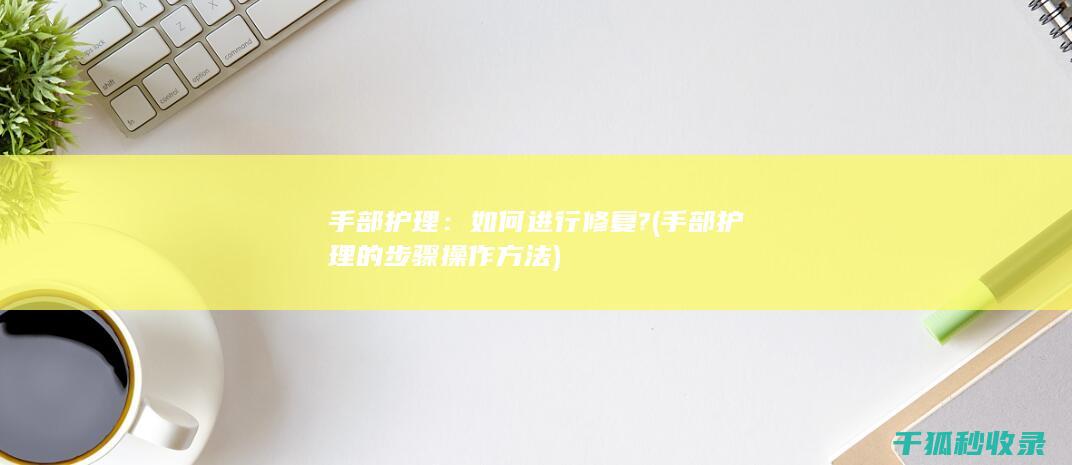 手部护理：如何进行修复? (手部护理的步骤操作方法)