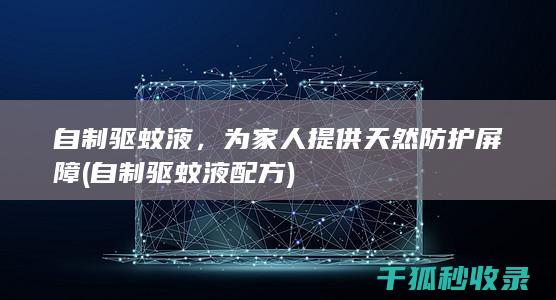 自制驱蚊液，为家人提供天然防护屏障 (自制驱蚊液配方)