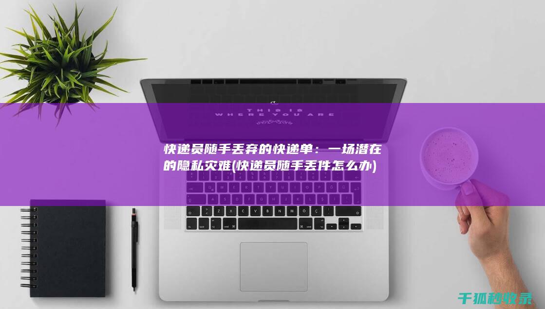 快递员随手丢弃的快递单：一场潜在的隐私灾难 (快递员随手丢件怎么办)