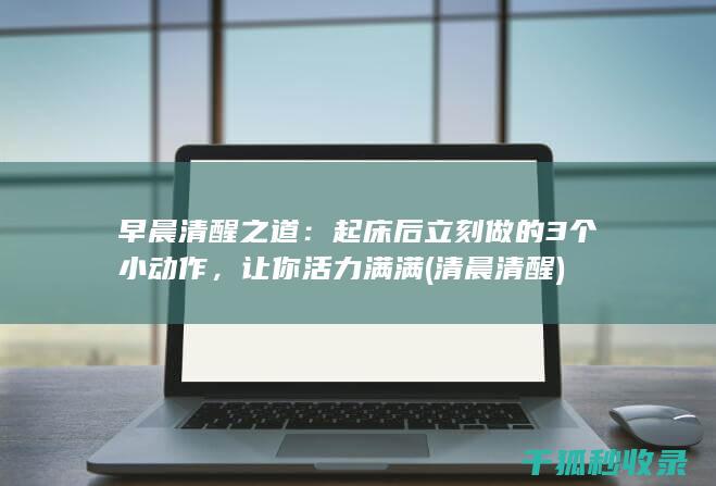 早晨清醒之道：起床后立刻做的3个小动作，让你活力满满 (清晨清醒)