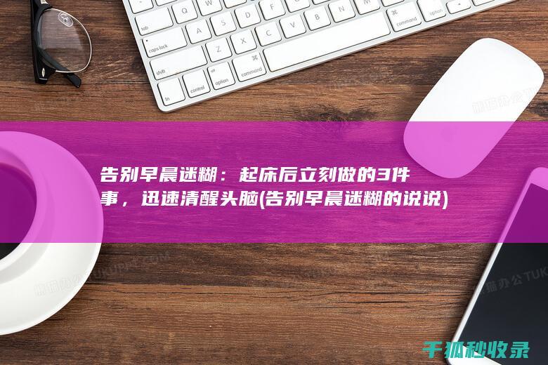 告别早晨迷糊：起床后立刻做的3件事，迅速清醒头脑 (告别早晨迷糊的说说)