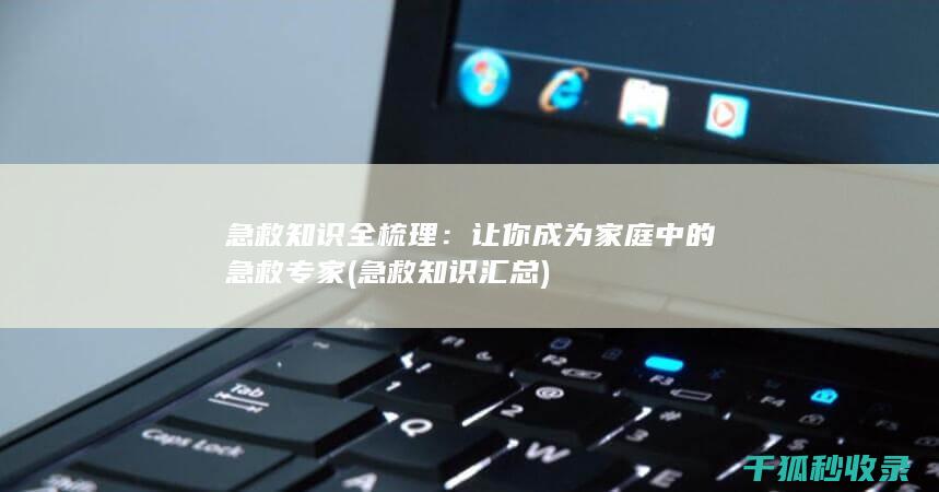 急救知识全梳理：让你成为家庭中的急救专家 (急救知识汇总)