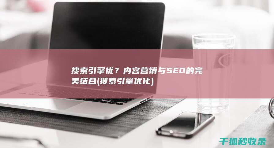 搜索引擎优？内容营销与SEO的完美结合 (搜索引擎优化)