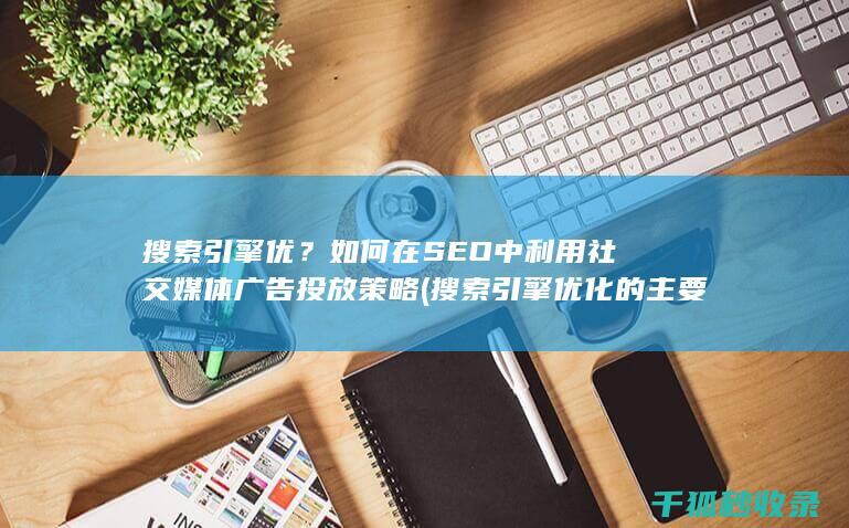 搜索引擎优？如何在SEO中利用社交媒体广告投放策略 (搜索引擎优化的主要工作有)