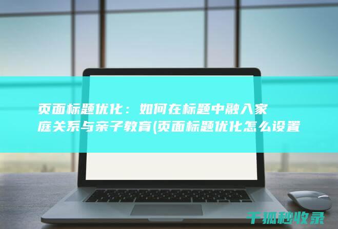 页面标题优化：如何在标题中融入家庭关系与亲子教育 (页面标题优化怎么设置)