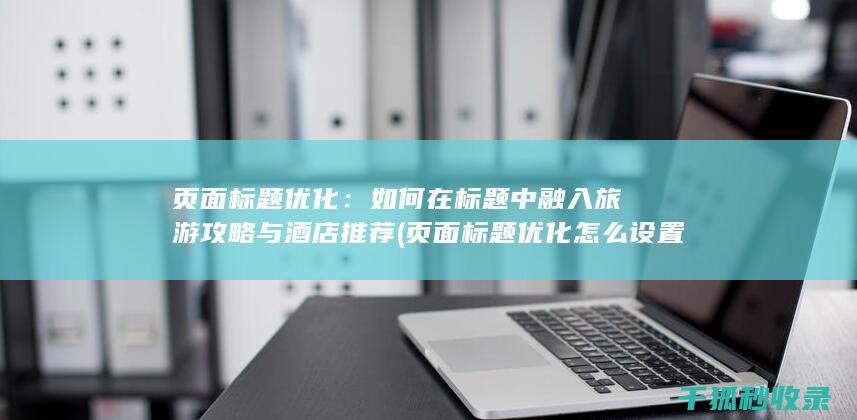 页面标题优化：如何在标题中融入旅游攻略与酒店推荐 (页面标题优化怎么设置)