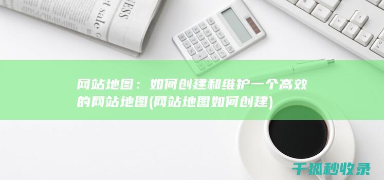 网站地图：如何创建和维护一个高效的网站地图 (网站地图如何创建)