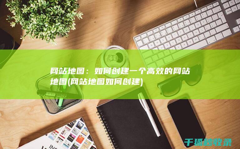 网站地图：如何创建一个高效的网站地图 (网站地图如何创建)