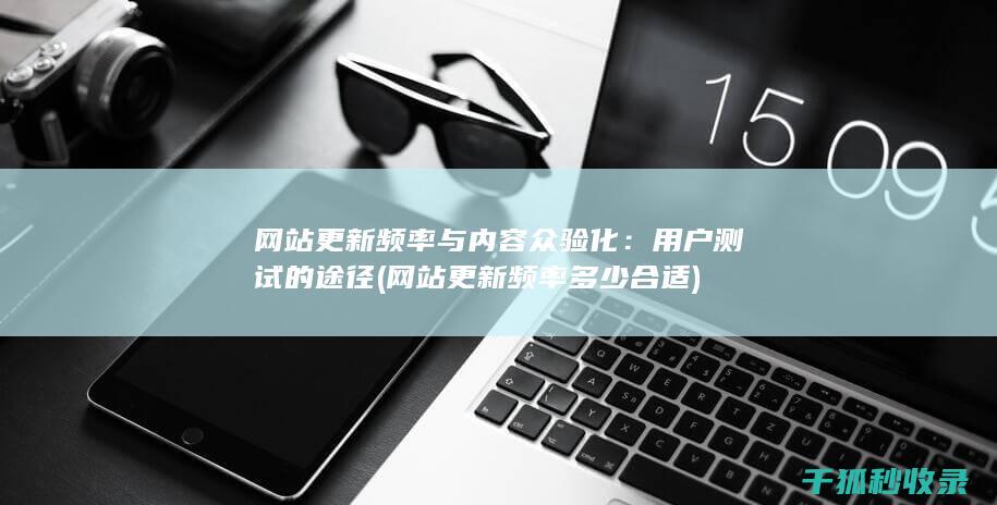 网站更新频率与内容众验化：用户测试的途径 (网站更新频率多少合适)