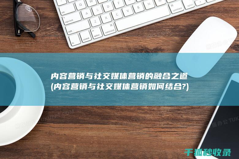 内容营销与社交媒体营销的融合之道 (内容营销与社交媒体营销如何结合?)