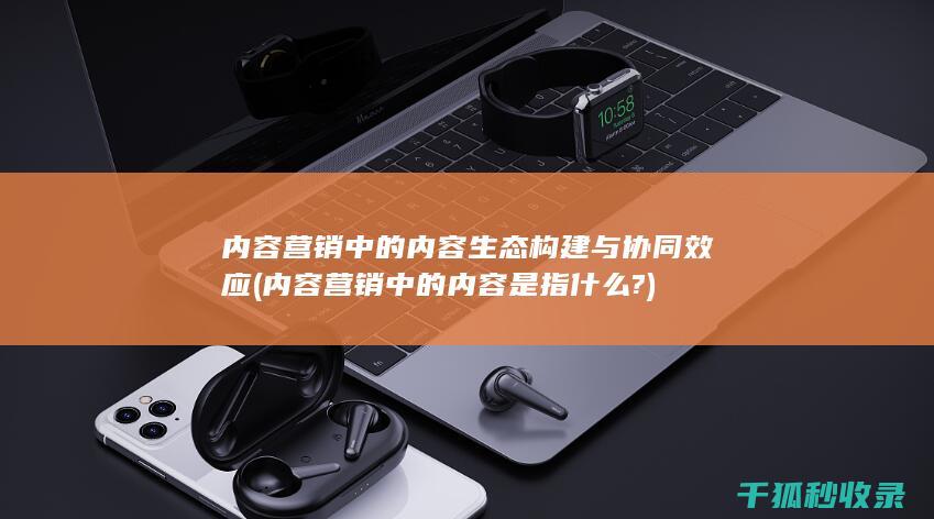 内容营销中的内容生态构建与协同效应 (内容营销中的内容是指什么?)