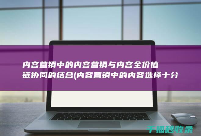 内容营销中的内容营销与内容全价值链协同的结合 (内容营销中的内容选择十分重要)