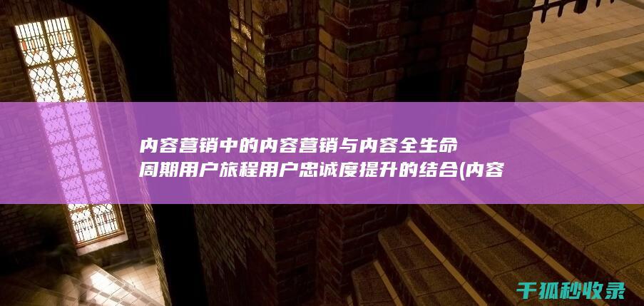 内容营销中的内容营销与内容全生命周期用户旅程用户忠诚度提升的结合 (内容营销中的内容选择十分重要)