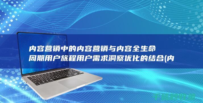 内容营销中的内容营销与内容全生命周期用户旅程用户需求洞察优化的结合 (内容营销中的内容选择十分重要)