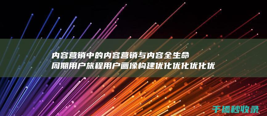 内容营销中的内容营销与内容全生命周期用户旅程用户画像构建优化优化优化优化优化优化优化的结合 (内容营销中的内容是指什么?)