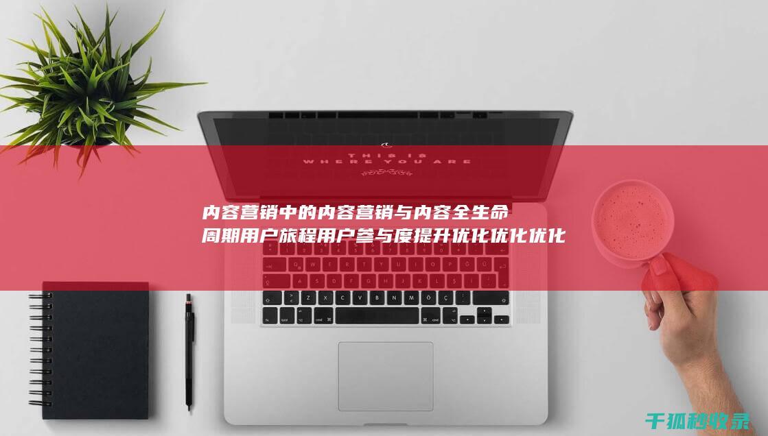 内容营销中的内容营销与内容全生命周期用户旅程用户参与度提升优化优化优化优化优化优化优化优化的结合 (内容营销中的内容选择十分重要)