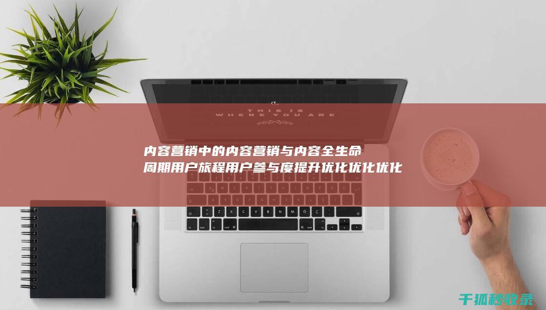 内容营销中的内容营销与内容全生命周期用户旅程用户参与度提升优化优化优化优化优化优化优化优化优化优化优化优化的结合 (内容营销中的内容是指什么?)