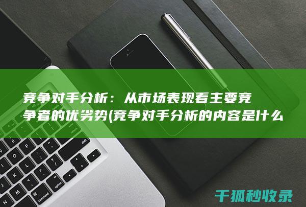 竞争对手分析：从市场表现看主要竞争者的优劣势 (竞争对手分析的内容是什么)