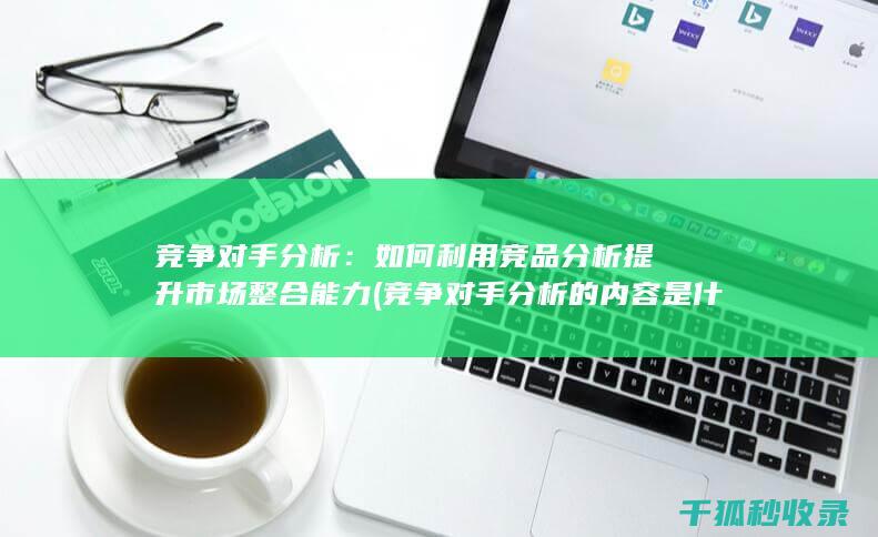 竞争对手分析：如何利用竞品分析提升市场整合能力 (竞争对手分析的内容是什么)