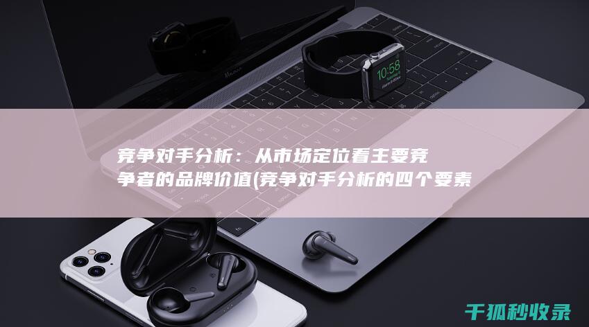 竞争对手分析：从市场定位看主要竞争者的品牌价值 (竞争对手分析的四个要素)