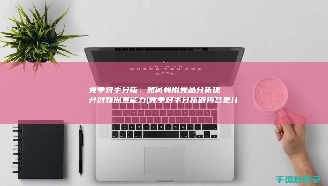 竞争对手分析：如何利用竞品分析提升创新探索能力 (竞争对手分析的内容是什么)