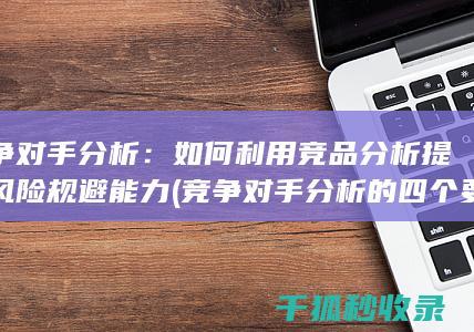 竞争对手分析：如何利用竞品分析提升风险规避能力 (竞争对手分析的四个要素)
