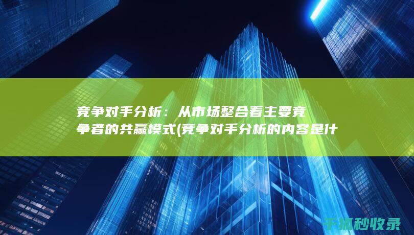 竞争对手分析：从市场整合看主要竞争者的共赢模式 (竞争对手分析的内容是什么)