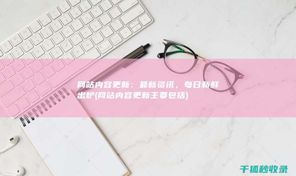 网站内容更新：最新资讯，每日新鲜出炉 (网站内容更新主要包括)