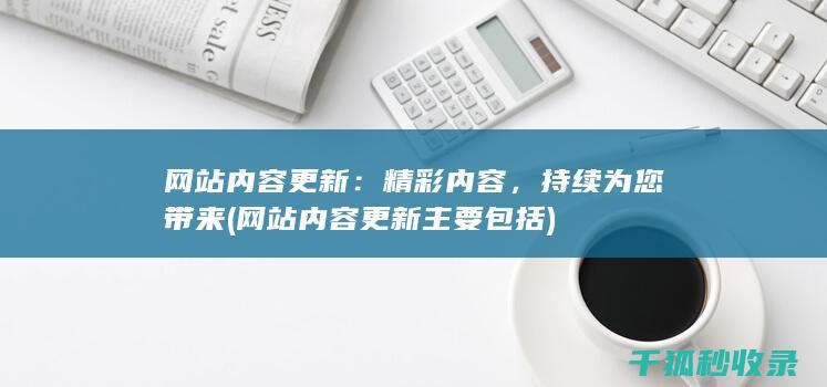 网站内容更新：精彩内容，持续为您带来 (网站内容更新主要包括)