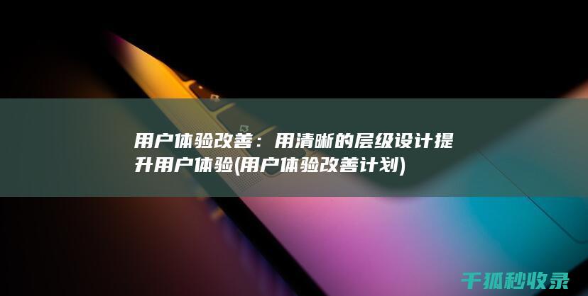 用户体验改善：用清晰的层级设计提升用户体验 (用户体验改善计划)