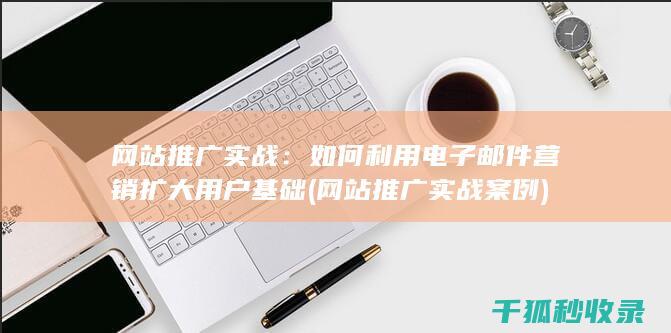 网站推广实战：如何利用电子邮件营销扩大用户基础 (网站推广实战案例)