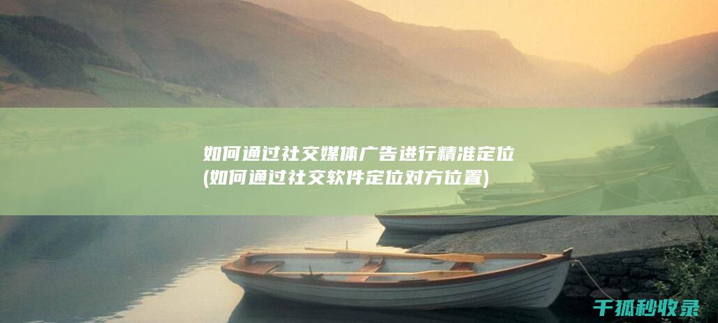 如何通过社交媒体广告进行精准定位 (如何通过社交软件定位对方位置)