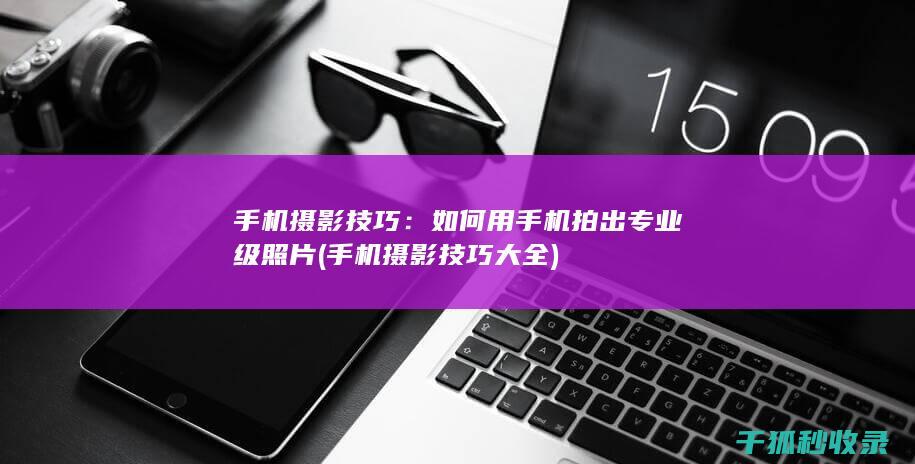 手机摄影技巧：如何用手机拍出专业级照片 (手机摄影技巧大全)