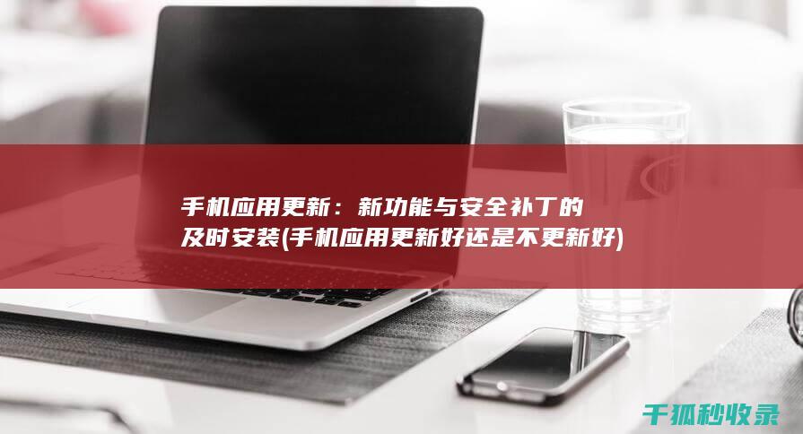 手机应用更新：新功能与安全补丁的及时安装 (手机应用更新好还是不更新好)