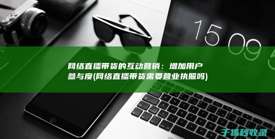网络直播带货的互动营销：增加用户参与度 (网络直播带货需要营业执照吗)