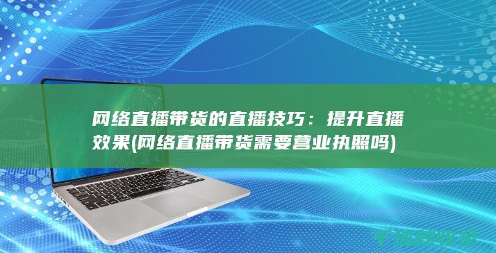 网络直播带货的直播技巧：提升直播效果 (网络直播带货需要营业执照吗)