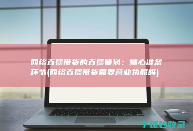 网络直播带货的直播策划：精心准备环节 (网络直播带货需要营业执照吗)
