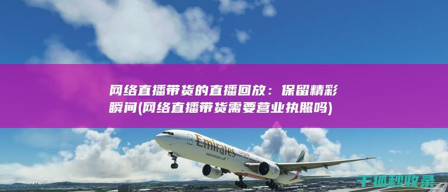 网络直播带货的直播回放：保留精彩瞬间 (网络直播带货需要营业执照吗)